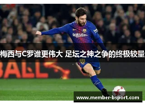梅西与C罗谁更伟大 足坛之神之争的终极较量