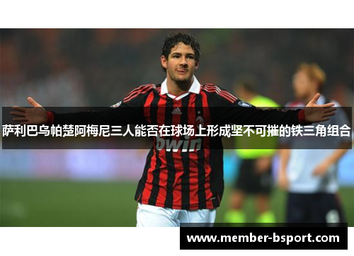 萨利巴乌帕楚阿梅尼三人能否在球场上形成坚不可摧的铁三角组合