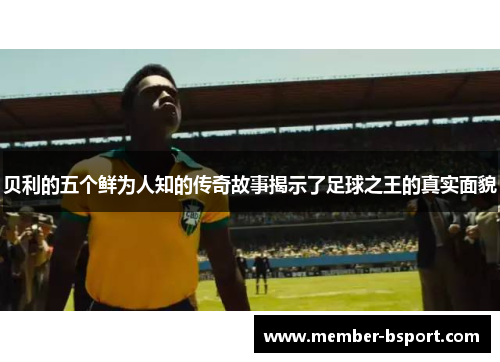贝利的五个鲜为人知的传奇故事揭示了足球之王的真实面貌