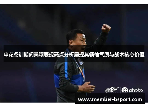 申花冬训期间吴曦表现亮点分析展现其领袖气质与战术核心价值
