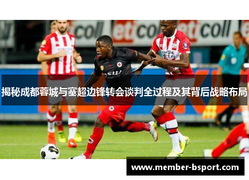 揭秘成都蓉城与塞超边锋转会谈判全过程及其背后战略布局
