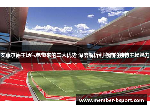 安菲尔德主场气氛带来的三大优势 深度解析利物浦的独特主场魅力