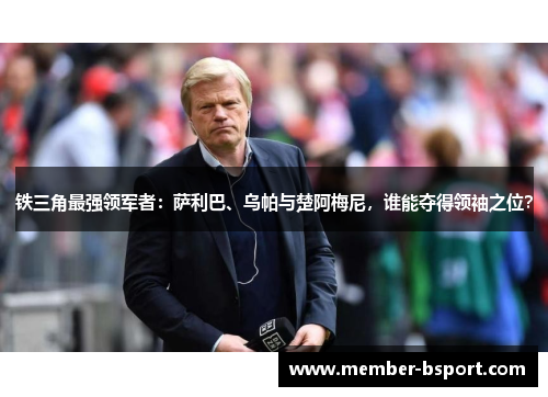 铁三角最强领军者：萨利巴、乌帕与楚阿梅尼，谁能夺得领袖之位？
