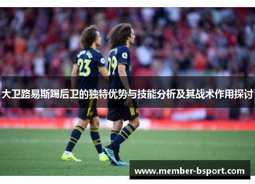 大卫路易斯踢后卫的独特优势与技能分析及其战术作用探讨 大卫路易斯踢后卫的独特优势与技能分析及其战术作用探讨