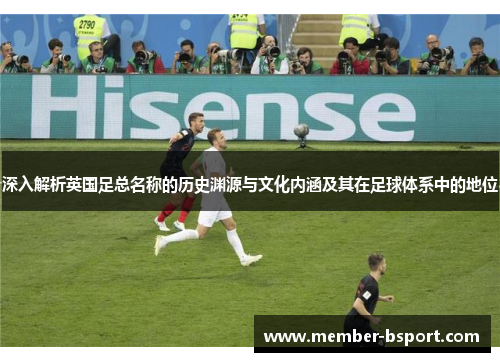 深入解析英国足总名称的历史渊源与文化内涵及其在足球体系中的地位