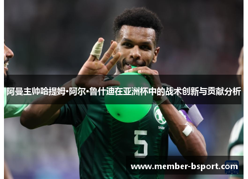 阿曼主帅哈提姆·阿尔·鲁什迪在亚洲杯中的战术创新与贡献分析 阿曼主帅哈提姆·阿尔·鲁什迪在亚洲杯中的战术创新与贡献分析