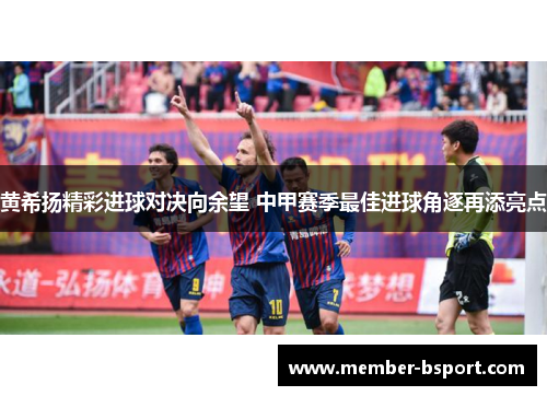 黄希扬精彩进球对决向余望 中甲赛季最佳进球角逐再添亮点
